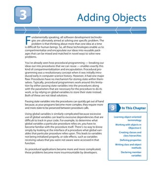 In This Chapter
Adding Objects
Learning object-oriented
terminology
Working with objects in
Objective-C
Creating classes and
class hierarchies
Defining properties
Writing class and object
methods
Declaring member
variables
F
undamentally speaking, all software development technolo-
gies are ultimately aimed at solving one specific problem. The
problem is that thinking about more than one idea at a time
is difficult for human beings. So, all these technologies enable us to
compartmentalize and encapsulate our ideas into reusable pack-
ages that can be mixed and matched in novel ways to solve new
problems.
You’ve already seen how procedural programming — breaking our
ideas out into procedures that we can reuse — enables exactly this
kind of compartmentalization and encapsulation. Procedural pro-
gramming was a revolutionary concept when it was initially intro-
duced early in computer science history. However, it had one major
flaw: Procedures have no mechanism for storing state within them-
selves. Typically, procedural programmers work around this limita-
tion by either passing state variables into the procedures along
with the parameters that are necessary for the procedure to do its
work, or by relying on global variables to store their state instead.
Both of these are not ideal solutions.
Passing state variables into the procedures can quickly get out of hand
because, as your programs become more complex, they require more
and more state to be preserved between procedure calls.
Using global variables is similarly complicated because excessive
use of global variables can lead to excessive dependencies that are
difficult to track in your code. For example, to determine what
global variables a particular procedure relies on, you have to
become familiar with the procedure itself. There’s no way to know
simply by looking at the interface of a procedure what global vari-
ables that particular procedure relies upon. This leads to variables
not being initialized properly, or side effects, such as variables
receiving values that you were not aware were accessed in that
function.
As procedural applications became more and more complicated,
these problems became more insurmountable by developers.
 