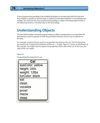 76 Introducing Objective-C
A new programming paradigm that enabled developers to encapsulate both the data that
they wished to operate on and the logic to operate on that data together in one package was
needed. The name for this new programming paradigm is object-oriented programming. In
the following sections, I introduce you to this technology.
Understanding Objects
The idea behind object-oriented programming is to allow a programmer to encapsulate the
data that you want to operate on with the procedures that you want to use to operate on
the data.
For example, imagine that you want to encapsulate the behavior of a cat. The first thing that
you need to do is capture the attributes of that cat — its data. Figure 3.1 shows an illustration of
this concept. You might want to capture the properties of the color of the cat. In this case, the
color of the cat is black.
Figure 3.1
Encapsulating the properties of a cat
 