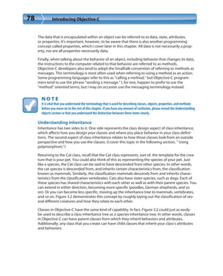 78 Introducing Objective-C
The data that is encapsulated within an object can be referred to as data, state, attributes,
or properties. It’s important, however, to be aware that there is also another programming
concept called properties, which I cover later in this chapter. All data is not necessarily a prop-
erty, nor are all properties necessarily data.
Finally, when talking about the behavior of an object, including behavior that changes its data,
the instructions to the computer related to that behavior are referred to as methods.
Objective-C developers also tend to adopt the Smalltalk convention of referring to methods as
messages. This terminology is most often used when referring to using a method as an action.
Some programming languages refer to this as “calling a method,” but Objective-C program-
mers tend to use the phrase “sending a message.” I, for one, happen to prefer to use the
“method” oriented terms, but I may on occasion use the messaging terminology instead.
N O T E
It is vital that you understand the terminology that is used for describing classes, objects, properties, and methods
before you move on to the rest of this chapter. If you have any amount of confusion, please reread the Understanding
objects section so that you understand the distinction between these items clearly.
Understanding inheritance
Inheritance has two sides to it. One side represents the class design aspect of class inheritance,
which affects how you design your classes and where you place behavior in your class defini-
tions. The second aspect of class inheritance relates to how those classes look from an outside
perspective and how you use the classes. (I cover this topic in the following section, “ Using
polymorphism.”)
Returning to the Cat class, recall that the Cat class represents, sort of, the template for the crea-
ture that is your pet. You could also think of this as representing the species of your pet. Just
like a species, the Cat class can be said to have descended from other species. In other words,
the cat species is descended from, and inherits certain characteristics from, the classification
known as mammals. Similarly, the classification mammals descends from and inherits charac-
teristics from the classification vertebrates. Cats also have sister species, such as dogs. Each of
these species has shared characteristics with each other as well as with their parent species. You
can extend in either direction, becoming more specific (poodles, German shepherds, and so
on). Or you can become less specific, moving up the inheritance tree to mammals, vertebrates,
and so on. Figure 3.2 demonstrates this concept by roughly laying out the classification of sev-
eral different creatures and how they relate to each other.
Classes in Objective-C have the same kind of capability. In fact, Figure 3.2 could just as easily
be used to describe a class inheritance tree as a species inheritance tree. In other words, classes
in Objective-C can have parent classes from which they inherit behaviors and attributes.
Additionally, any class that you create can have child classes that inherit your class’s attributes
and behaviors.
 