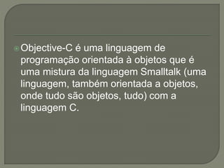 Objective-C é uma linguagem de
programação orientada à objetos que é
uma mistura da linguagem Smalltalk (uma
linguagem, também orientada a objetos,
onde tudo são objetos, tudo) com a
linguagem C.
 