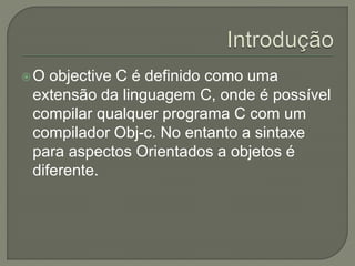 O objective C é definido como uma
extensão da linguagem C, onde é possível
compilar qualquer programa C com um
compilador Obj-c. No entanto a sintaxe
para aspectos Orientados a objetos é
diferente.
 