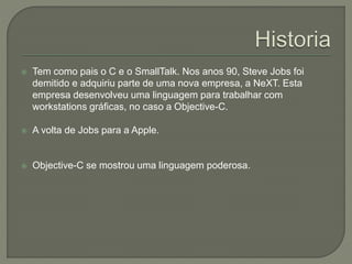  Tem como pais o C e o SmallTalk. Nos anos 90, Steve Jobs foi
demitido e adquiriu parte de uma nova empresa, a NeXT. Esta
empresa desenvolveu uma linguagem para trabalhar com
workstations gráficas, no caso a Objective-C.
 A volta de Jobs para a Apple.
 Objective-C se mostrou uma linguagem poderosa.
 