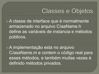 A classe de interface que é normalmente
armazenado no arquivo C/aaName.h
define as variáveis de instancia e métodos
públicos.
A implementação esta no arquivo
C/assName.m e contem o código real para
esses métodos, e também muitas vezes é
definido métodos privados.
 