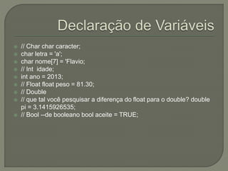  // Char char caracter;
 char letra = 'a';
 char nome[7] = 'Flavio;
 // Int idade;
 int ano = 2013;
 // Float float peso = 81.30;
 // Double
 // que tal você pesquisar a diferença do float para o double? double
pi = 3.1415926535;
 // Bool --de booleano bool aceite = TRUE;
 