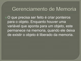 O que precisa ser feito é criar ponteiros
para o objeto. Enquanto houver uma
variável que aponta para um objeto, este
permanece na memoria, quando ele deixa
de existir o objeto é liberado da memoria.
 