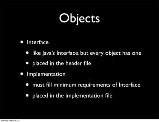 Objects
                        •   Interface

                            •   like Java’s Interface, but every object has one

                            •   placed in the header ﬁle

                        •   Implementation

                            •   must ﬁll minimum requirements of Interface

                            •   placed in the implementation ﬁle


Saturday, March 9, 13
 