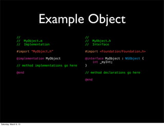 Example Object
                 //                                  //
                 //     MyObject.m                   //     MyObject.h
                 //     Implementation               //     Interface

                 #import “MyObject.h”                #import <Foundation/Foundation.h>

                 @implementation MyObject            @interface MyObject : NSObject {
                                                         int _myInt;
                 // method implementations go here   }

                 @end                                // method declarations go here

                                                     @end




Saturday, March 9, 13
 