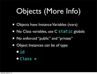 Objects (More Info)
                        • Objects have Instance Variables (ivars)
                        • No Class variables, use C static globals
                        • No enforced “public” and “private”
                        • Object Instances can be of type:
                         •id
                         •Class *
Saturday, March 9, 13
 