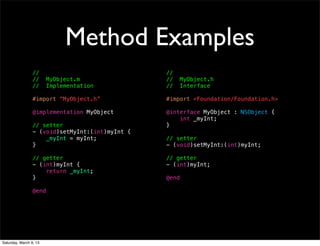 Method Examples
                 //                              //
                 //     MyObject.m               //     MyObject.h
                 //     Implementation           //     Interface

                 #import “MyObject.h”            #import <Foundation/Foundation.h>

                 @implementation MyObject        @interface MyObject : NSObject {
                                                     int _myInt;
                 // setter                       }
                 - (void)setMyInt:(int)myInt {
                     _myInt = myInt;             // setter
                 }                               - (void)setMyInt:(int)myInt;

                 // getter                       // getter
                 - (int)myInt {                  - (int)myInt;
                     return _myInt;
                 }                               @end

                 @end




Saturday, March 9, 13
 