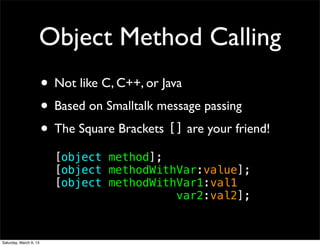 Object Method Calling
                        • Not like C, C++, or Java
                        • Based on Smalltalk message passing
                        • The Square Brackets [] are your friend!
                          [object method];
                          [object methodWithVar:value];
                          [object methodWithVar1:val1
                          ! ! ! ! ! ! ! ! var2:val2];


Saturday, March 9, 13
 
