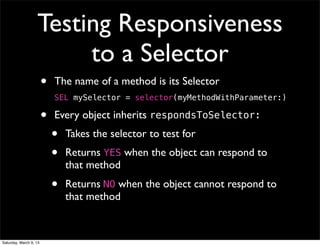 Testing Responsiveness
                        to a Selector
                        •   The name of a method is its Selector
                            SEL mySelector = selector(myMethodWithParameter:)

                        •   Every object inherits respondsToSelector:
                            •   Takes the selector to test for
                            •   Returns YES when the object can respond to
                                that method
                            •   Returns NO when the object cannot respond to
                                that method


Saturday, March 9, 13
 