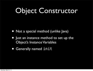 Object Constructor

                        • Not a special method (unlike Java)
                        • Just an instance method to set up the
                          Object’s Instance Variables
                        • Generally named init


Saturday, March 9, 13
 