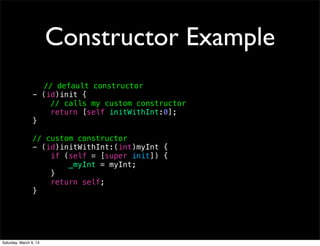 Constructor Example
                   // default constructor
                 - (id)init {
                     // calls my custom constructor
                     return [self initWithInt:0];
                 }

                 // custom constructor
                 - (id)initWithInt:(int)myInt {
                     if (self = [super init]) {
                         _myInt = myInt;
                     }
                     return self;
                 }




Saturday, March 9, 13
 