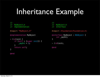 Inheritance Example
                 //                               //
                 //     MyObject.m                //     MyObject.h
                 //     Implementation            //     Interface

                 #import “MyObject.h”             #import <Foundation/Foundation.h>

                 @implementation MyObject         @interface MyObject : NSObject {
                                                      int _myInt;
                 - (id)init {                     }
                     if (self = [super init]) {
                         _myInt = 5;              - (id)init;
                     }
                     return self;                 @end
                 }

                 @end




Saturday, March 9, 13
 