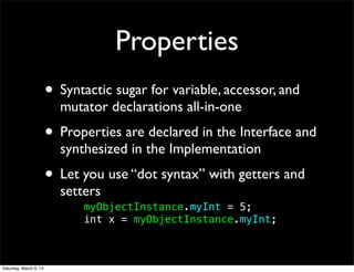 Properties
                        • Syntactic sugar for variable, accessor, and
                          mutator declarations all-in-one
                        • Properties are declared in the Interface and
                          synthesized in the Implementation
                        • Let you use “dot syntax” with getters and
                          setters
                          !   myObjectInstance.myInt = 5;
                          !   int x = myObjectInstance.myInt;



Saturday, March 9, 13
 