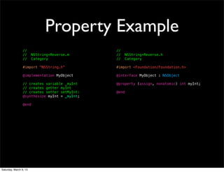 Property Example
                 //                            //
                 //     NSString+Reverse.m     //     NSString+Reverse.h
                 //     Category               //     Category

                 #import "NSString.h"          #import <Foundation/Foundation.h>

                 @implementation MyObject      @interface MyObject : NSObject

                 // creates variable _myInt    @property (assign, nonatomic) int myInt;
                 // creates getter myInt
                 // creates setter setMyInt:   @end
                 @synthesize myInt = _myInt;

                 @end




Saturday, March 9, 13
 