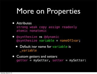 More on Properties
                        •   Attributes
                            strong weak copy assign readonly
                            atomic nonatomic

                        •   	

                            @synthesize vs @dynamic
                            !synthesize variable = nameOfIvar;
                            @

                            •   Default ivar name for variable is
                                _variable

                        •   Custom getters and setters
                            getter = myGetter, setter = mySetter:


Saturday, March 9, 13
 