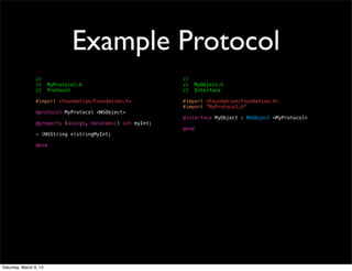 Example Protocol
                 //                                         //
                 //     MyProtocol.h                        //     MyObject.h
                 //     Protocol                            //     Interface

                 #import <Foundation/Foundation.h>          #import <Foundation/Foundation.h>
                                                            #import "MyProtocol.h"
                 @protocol MyProtocol <NSObject>
                                                            @interface MyObject : NSObject <MyProtocol>
                 @property (assign, nonatomic) int myInt;
                                                            @end
                 - (NSString *)stringMyInt;

                 @end




Saturday, March 9, 13
 