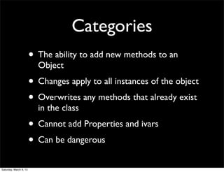 Categories
                        • The ability to add new methods to an
                          Object
                        • Changes apply to all instances of the object
                        • Overwrites any methods that already exist
                          in the class
                        • Cannot add Properties and ivars
                        • Can be dangerous
Saturday, March 9, 13
 