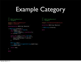 Example Category
                 //                                                     //
                 //     NSString+Reverse.m                              //     NSString+Reverse.h
                 //     Category                                        //     Category

                 #import "NSString+Reverse.h"                           #import <Foundation/Foundation.h>
                 #import <stdlib.h>
                                                                        @interface NSString (Reverse)
                 @implementation NSString (Reverse)
                                                                        - (NSString *)reverse;
                 - (NSString *)reverse {
                     int length = [self length];                        @end
                     char *newString =
                 ! !      calloc(length+1, sizeof(char));
                     int current = 0;

                        const char *cstr = [self cString];
                        for (int i=length-1; i >= 0; i--) {
                            newString[current] = cstr[i];
                            current++;
                        }

                         NSString *new =
                 !      !     [NSString stringWithCString:newString];
                         free(newString);

                        return new;
                 }

                 @end




Saturday, March 9, 13
 