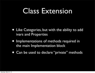 Class Extension

                        • Like Categories, but with the ability to add
                          ivars and Properties
                        • Implementations of methods required in
                          the main Implementation block
                        • Can be used to declare “private” methods

Saturday, March 9, 13
 