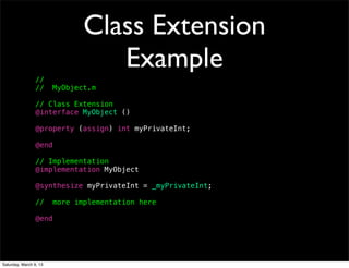 Class Extension
                                  Example
                 //
                 //     MyObject.m

                 // Class Extension
                 @interface MyObject ()

                 @property (assign) int myPrivateInt;

                 @end

                 // Implementation
                 @implementation MyObject

                 @synthesize myPrivateInt = _myPrivateInt;

                 //     more implementation here

                 @end




Saturday, March 9, 13
 