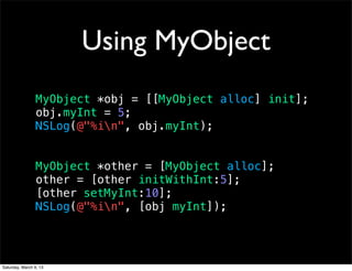 Using MyObject
                 MyObject *obj = [[MyObject alloc] init];
                 obj.myInt = 5;
                 NSLog(@"%in", obj.myInt);


                 MyObject *other = [MyObject alloc];
                 other = [other initWithInt:5];
                 [other setMyInt:10];
                 NSLog(@"%in", [obj myInt]);




Saturday, March 9, 13
 