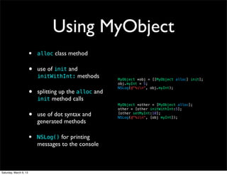Using MyObject
                        •   alloc class method


                        •   use of init and
                            initWithInt: methods         MyObject *obj = [[MyObject alloc] init];
                                                         obj.myInt = 5;

                        •
                                                         NSLog(@"%in", obj.myInt);
                            splitting up the alloc and
                            init method calls
                                                         MyObject *other = [MyObject alloc];
                                                         other = [other initWithInt:5];

                        •   use of dot syntax and        [other setMyInt:10];
                                                         NSLog(@"%in", [obj myInt]);
                            generated methods

                        •   NSLog() for printing
                            messages to the console



Saturday, March 9, 13
 