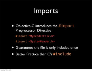 Imports
                        • Objective-C introduces the #import
                          Preprocessor Directive
                          #import "MyHeaderFile.h"
                          #import <SystemHeader.h>

                        • Guarantees the ﬁle is only included once
                        • Better Practice than C’s #include

Saturday, March 9, 13
 