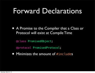 Forward Declarations

                        • A Promise to the Compiler that a Class or
                          Protocol will exist at Compile Time

                          @class PromisedObject;

                          @protocol PromisedProtocol;

                        • Minimizes the amount of #includes

Saturday, March 9, 13
 