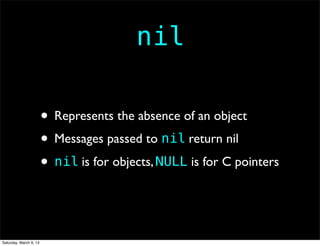 nil

                        • Represents the absence of an object
                        • Messages passed to nil return nil
                        • nil is for objects, NULL is for C pointers


Saturday, March 9, 13
 