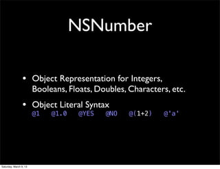 NSNumber

                 • Object Representation for Integers,
                        Booleans, Floats, Doubles, Characters, etc.
                 • Object Literal Syntax
                        @1   @1.0    @YES   @NO    @(1+2)   @'a'




Saturday, March 9, 13
 
