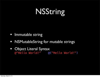 NSString

                 • Immutable string
                 • NSMutableString for mutable strings
                 • Object Literal Syntax
                        @"Hello World!"   @("Hello World!")




Saturday, March 9, 13
 