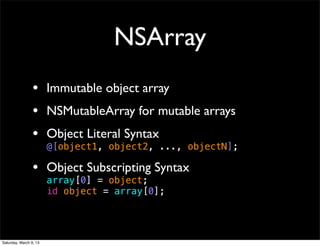 NSArray
                 • Immutable object array
                 • NSMutableArray for mutable arrays
                 • Object Literal Syntax
                        @[object1, object2, ..., objectN];

                 • Object Subscripting Syntax
                        array[0] = object;
                        id object = array[0];




Saturday, March 9, 13
 