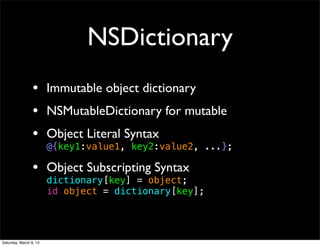 NSDictionary
                 • Immutable object dictionary
                 • NSMutableDictionary for mutable
                 • Object Literal Syntax
                        @{key1:value1, key2:value2, ...};

                 • Object Subscripting Syntax
                        dictionary[key] = object;
                        id object = dictionary[key];




Saturday, March 9, 13
 