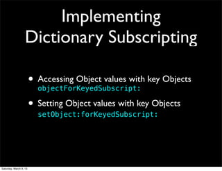 Implementing
                   Dictionary Subscripting

                        • Accessing Object values with key Objects
                          objectForKeyedSubscript:

                        • Setting Object values with key Objects
                          setObject:forKeyedSubscript:




Saturday, March 9, 13
 