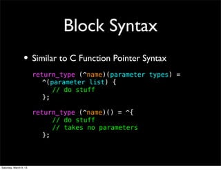 Block Syntax
                 • Similar to C Function Pointer Syntax
                        return_type (^name)(parameter types) =
                        ! ^(parameter list) {
                        ! ! // do stuff
                        ! };

                        return_type (^name)() = ^{
                        ! ! // do stuff
                        ! ! // takes no parameters
                        ! };



Saturday, March 9, 13
 