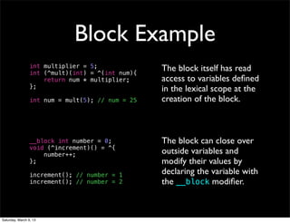 Block Example
                 int multiplier = 5;              The block itself has read
                 int (^mult)(int) = ^(int num){
                     return num * multiplier;     access to variables deﬁned
                 };                               in the lexical scope at the
                 int num = mult(5); // num = 25   creation of the block.



                 __block int number = 0;          The block can close over
                 void (^increment)() = ^{
                     number++;                    outside variables and
                 };                               modify their values by
                 increment(); // number = 1       declaring the variable with
                 increment(); // number = 2       the __block modiﬁer.



Saturday, March 9, 13
 