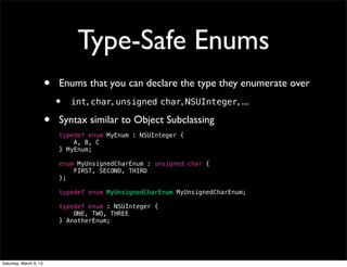Type-Safe Enums
                        •   Enums that you can declare the type they enumerate over
                            •   int, char, unsigned char, NSUInteger, ...

                        •   Syntax similar to Object Subclassing
                            typedef enum MyEnum : NSUInteger {
                                A, B, C
                            } MyEnum;

                            enum MyUnsignedCharEnum : unsigned char {
                                FIRST, SECOND, THIRD
                            };

                            typedef enum MyUnsignedCharEnum MyUnsignedCharEnum;

                            typedef enum : NSUInteger {
                                ONE, TWO, THREE
                            } AnotherEnum;




Saturday, March 9, 13
 