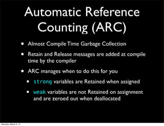 Automatic Reference
                              Counting (ARC)
                        •   Almost Compile Time Garbage Collection

                        •   Retain and Release messages are added at compile
                            time by the compiler

                        •   ARC manages when to do this for you
                            •   strong variables are Retained when assigned

                            •   weak variables are not Retained on assignment
                                and are zeroed out when deallocated



Saturday, March 9, 13
 