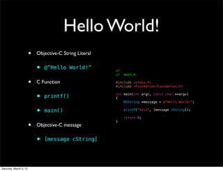 Hello World!
                        •   Objective-C String Literal

                            •   @”Hello World!”          //
                                                         //   main.m

                        •   C Function                   #include <stdio.h>
                                                         #include <Foundation/Foundation.h>


                            •   printf()                 int main(int argc, const char **argv)
                                                         {
                                                             NSString *message = @"Hello World!";


                            •   main()                        printf("%sn", [message cString]);

                                                              return 0;

                        •
                                                         }
                            Objective-C message

                            •   [message cString]




Saturday, March 9, 13
 