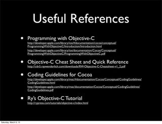 Useful References
                        •   Programming with Objective-C
                            http://developer.apple.com/library/ios/#documentation/cocoa/conceptual/
                            ProgrammingWithObjectiveC/Introduction/Introduction.html
                            http://developer.apple.com/library/ios/documentation/Cocoa/Conceptual/
                            ProgrammingWithObjectiveC/ProgrammingWithObjectiveC.pdf


                        •   Objective-C Cheat Sheet and Quick Reference
                            http://cdn5.raywenderlich.com/downloads/RW-Objective-C-Cheatsheet-v1_2.pdf


                        •   Coding Guidelines for Cocoa
                            http://developer.apple.com/library/mac/#documentation/Cocoa/Conceptual/CodingGuidelines/
                            CodingGuidelines.html
                            http://developer.apple.com/library/mac/documentation/Cocoa/Conceptual/CodingGuidelines/
                            CodingGuidelines.pdf


                        •   Ry’s Objective-C Tutorial
                            http://rypress.com/tutorials/objective-c/index.html




Saturday, March 9, 13
 