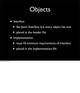 Objects
                        •   Interface

                            •   like Java’s Interface, but every object has one

                            •   placed in the header ﬁle

                        •   Implementation

                            •   must ﬁll minimum requirements of Interface

                            •   placed in the implementation ﬁle


Saturday, March 9, 13
 