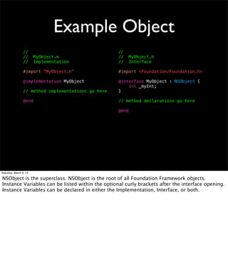 Example Object
                 //                                  //
                 //     MyObject.m                   //     MyObject.h
                 //     Implementation               //     Interface

                 #import “MyObject.h”                #import <Foundation/Foundation.h>

                 @implementation MyObject            @interface MyObject : NSObject {
                                                         int _myInt;
                 // method implementations go here   }

                 @end                                // method declarations go here

                                                     @end




Saturday, March 9, 13

NSObject is the superclass. NSObject is the root of all Foundation Framework objects.
Instance Variables can be listed within the optional curly brackets after the interface opening.
Instance Variables can be declared in either the Implementation, Interface, or both.
 