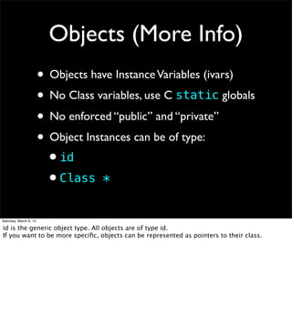 Objects (More Info)
                        • Objects have Instance Variables (ivars)
                        • No Class variables, use C static globals
                        • No enforced “public” and “private”
                        • Object Instances can be of type:
                         •id
                         •Class *
Saturday, March 9, 13

id is the generic object type. All objects are of type id.
If you want to be more speciﬁc, objects can be represented as pointers to their class.
 