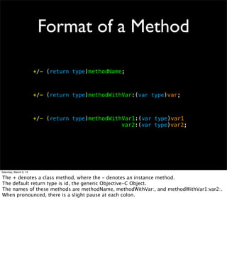 Format of a Method

                        +/- (return type)methodName;



                        +/- (return type)methodWithVar:(var type)var;



                        +/- (return type)methodWithVar1:(var type)var1
                        ! ! ! ! ! ! ! !            var2:(var type)var2;




Saturday, March 9, 13

The + denotes a class method, where the - denotes an instance method.
The default return type is id, the generic Objective-C Object.
The names of these methods are methodName, methodWithVar:, and methodWithVar1:var2:.
When pronounced, there is a slight pause at each colon.
 