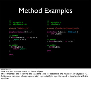 Method Examples
                 //                              //
                 //     MyObject.m               //     MyObject.h
                 //     Implementation           //     Interface

                 #import “MyObject.h”            #import <Foundation/Foundation.h>

                 @implementation MyObject        @interface MyObject : NSObject {
                                                     int _myInt;
                 // setter                       }
                 - (void)setMyInt:(int)myInt {
                     _myInt = myInt;             // setter
                 }                               - (void)setMyInt:(int)myInt;

                 // getter                       // getter
                 - (int)myInt {                  - (int)myInt;
                     return _myInt;
                 }                               @end

                 @end




Saturday, March 9, 13

Here are two instance methods in our object.
These methods are following the standard style for accessors and mutators in Objective-C.
Getters are methods whose name match the variable in question, and setters begin with the
word set.
 