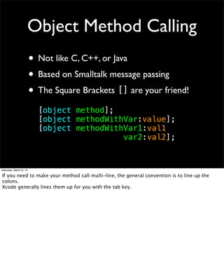 Object Method Calling
                        • Not like C, C++, or Java
                        • Based on Smalltalk message passing
                        • The Square Brackets [] are your friend!
                          [object method];
                          [object methodWithVar:value];
                          [object methodWithVar1:val1
                          ! ! ! ! ! ! ! ! var2:val2];


Saturday, March 9, 13

If you need to make your method call multi-line, the general convention is to line up the
colons.
Xcode generally lines them up for you with the tab key.
 