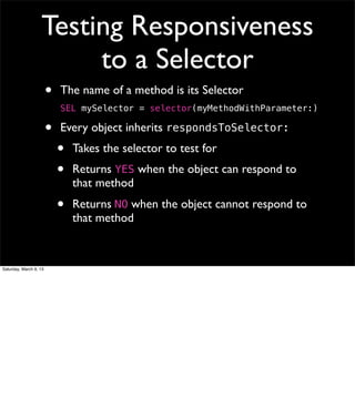 Testing Responsiveness
                        to a Selector
                        •   The name of a method is its Selector
                            SEL mySelector = selector(myMethodWithParameter:)

                        •   Every object inherits respondsToSelector:
                            •   Takes the selector to test for
                            •   Returns YES when the object can respond to
                                that method
                            •   Returns NO when the object cannot respond to
                                that method


Saturday, March 9, 13
 