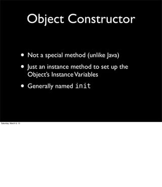 Object Constructor

                        • Not a special method (unlike Java)
                        • Just an instance method to set up the
                          Object’s Instance Variables
                        • Generally named init


Saturday, March 9, 13
 